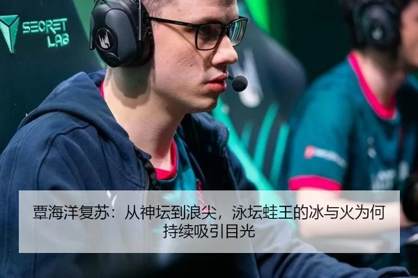 覃海洋复苏：从神坛到浪尖，泳坛蛙王的冰与火为何持续吸引目光